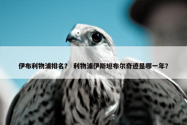 伊布利物浦排名？ 利物浦伊斯坦布尔奇迹是哪一年？