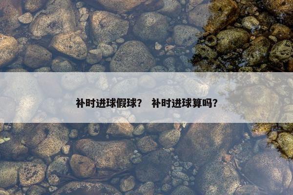 补时进球假球? 补时进球算吗? 补时进球假球? 补时进球算吗?