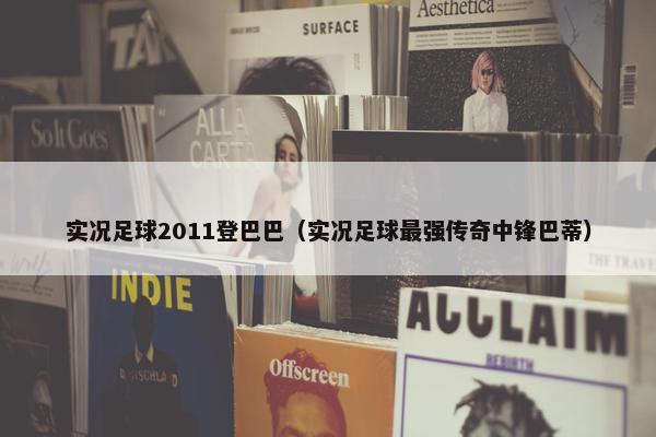 实况足球2011登巴巴（实况足球最强传奇中锋巴蒂）