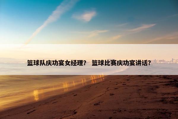 篮球队庆功宴女经理？ 篮球比赛庆功宴讲话？