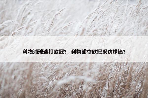 利物浦球迷打欧冠? 利物浦夺欧冠采访球迷? 利物浦球迷打欧冠? 利物浦夺欧冠采访球迷?
