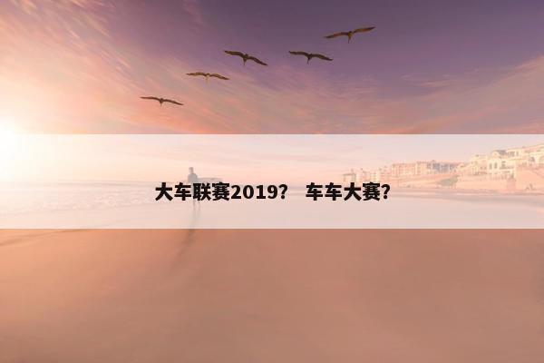 大车联赛2019? 车车大赛? 大车联赛2019? 车车大赛?