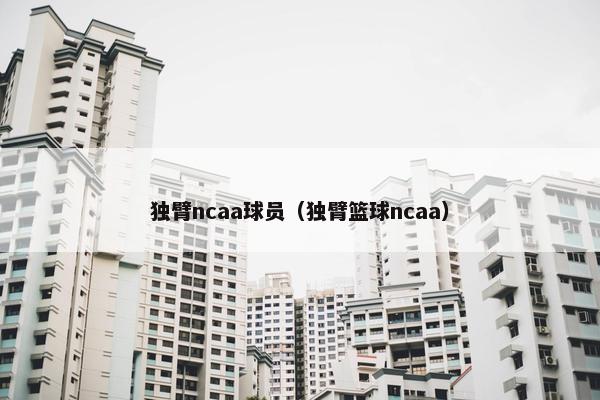 独臂ncaa球员(独臂篮球ncaa) 独臂ncaa球员(独臂篮球ncaa)