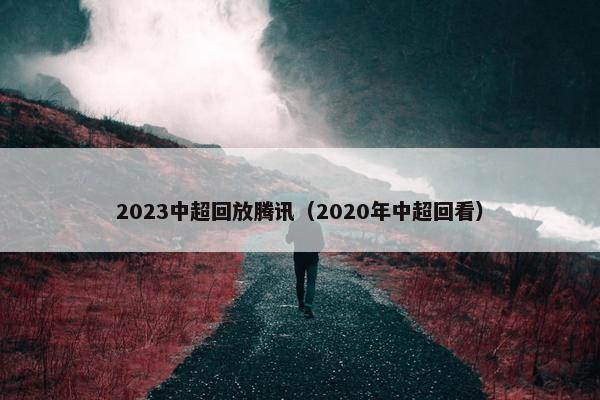 2023中超回放腾讯（2020年中超回看）